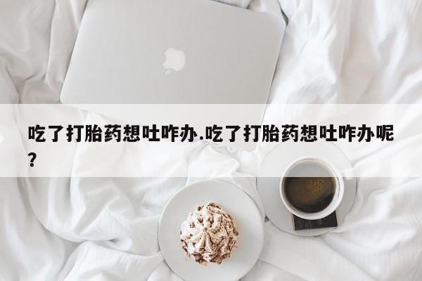 哪里有打胎药购买吃了打胎药想吐咋办.吃了打胎药想吐咋办呢？