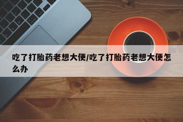 哪里有打胎药购买吃了打胎药老想大便/吃了打胎药老想大便怎么办
