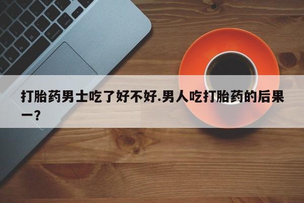哪里有打胎药购买打胎药男士吃了好不好.男人吃打胎药的后果一？