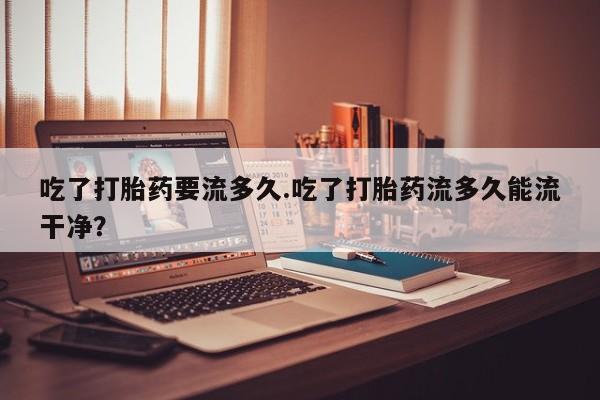 哪里有打胎药购买吃了打胎药要流多久.吃了打胎药流多久能流干净？