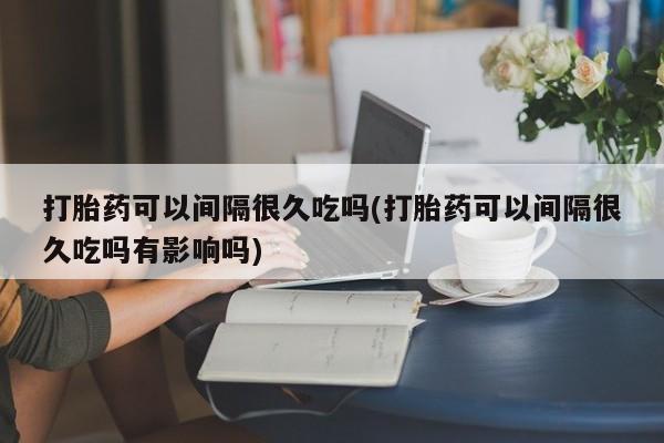 哪里有打胎药购买打胎药可以间隔很久吃吗(打胎药可以间隔很久吃吗有影响吗)