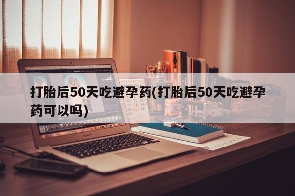哪里有打胎药购买打胎后50天吃避孕药(打胎后50天吃避孕药可以吗)