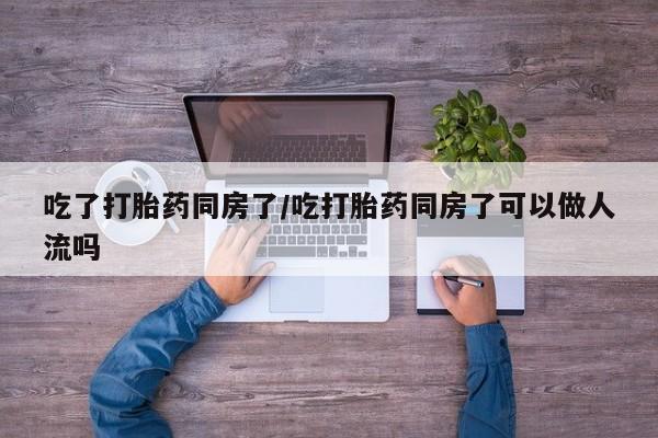 哪里有打胎药购买吃了打胎药同房了/吃打胎药同房了可以做人流吗