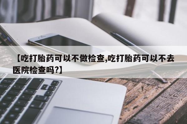 哪里有打胎药购买【吃打胎药可以不做检查,吃打胎药可以不去医院检查吗?】