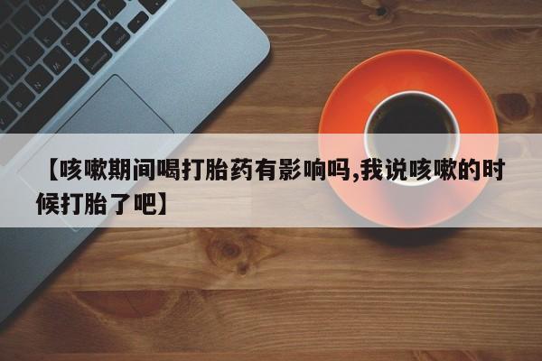 哪里有打胎药购买【咳嗽期间喝打胎药有影响吗,我说咳嗽的时候打胎了吧】