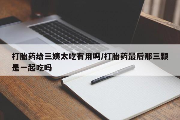 哪里有打胎药购买打胎药给三姨太吃有用吗/打胎药最后那三颗是一起吃吗