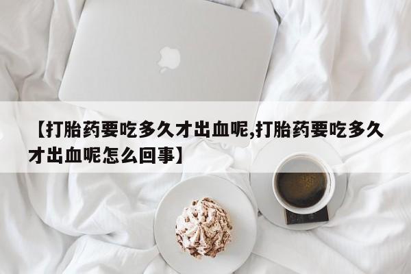 哪里有打胎药购买【打胎药要吃多久才出血呢,打胎药要吃多久才出血呢怎么回事】