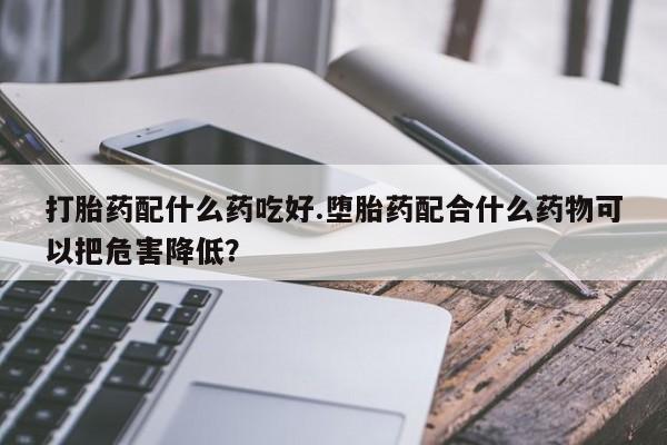哪里有打胎药购买打胎药配什么药吃好.堕胎药配合什么药物可以把危害降低？