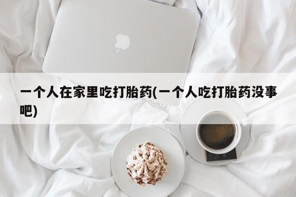 哪里有打胎药购买一个人在家里吃打胎药(一个人吃打胎药没事吧)