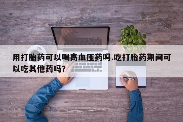 哪里有打胎药购买用打胎药可以喝高血压药吗.吃打胎药期间可以吃其他药吗？