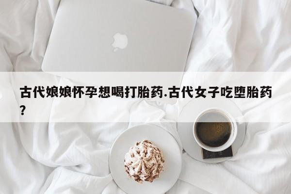 哪里有打胎药购买古代娘娘怀孕想喝打胎药.古代女子吃堕胎药?