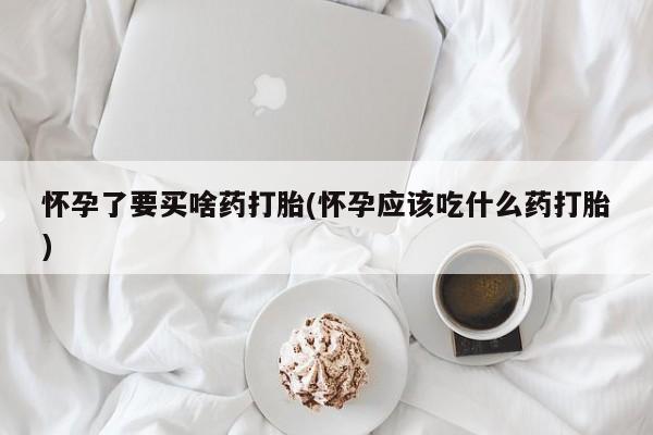 哪里有打胎药购买怀孕了要买啥药打胎(怀孕应该吃什么药打胎)
