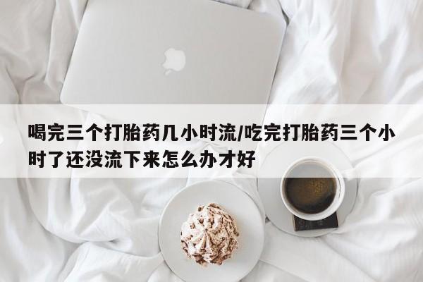 哪里有打胎药购买喝完三个打胎药几小时流/吃完打胎药三个小时了还没流下来怎么办才好