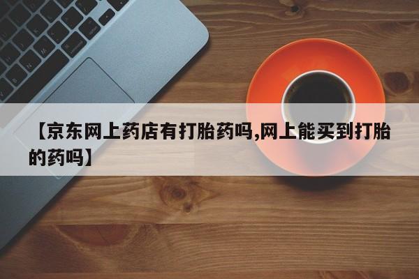 哪里有打胎药购买【京东网上药店有打胎药吗,网上能买到打胎的药吗】