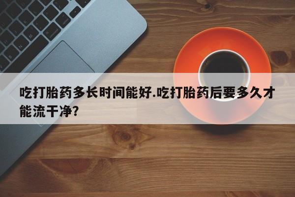哪里有打胎药购买吃打胎药多长时间能好.吃打胎药后要多久才能流干净？