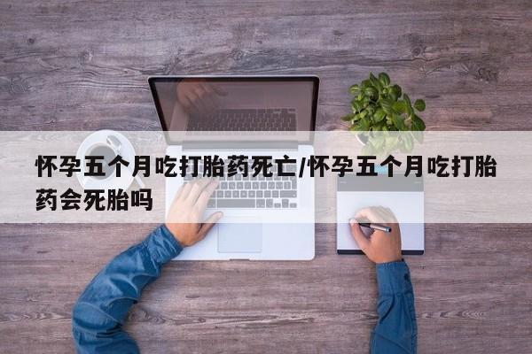 哪里有打胎药购买怀孕五个月吃打胎药死亡/怀孕五个月吃打胎药会死胎吗