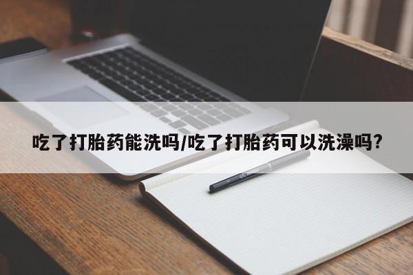 哪里有打胎药购买吃了打胎药能洗吗/吃了打胎药可以洗澡吗?