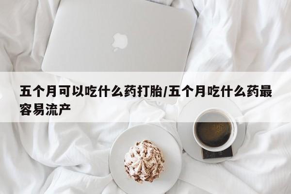 哪里有打胎药购买五个月可以吃什么药打胎/五个月吃什么药最容易流产