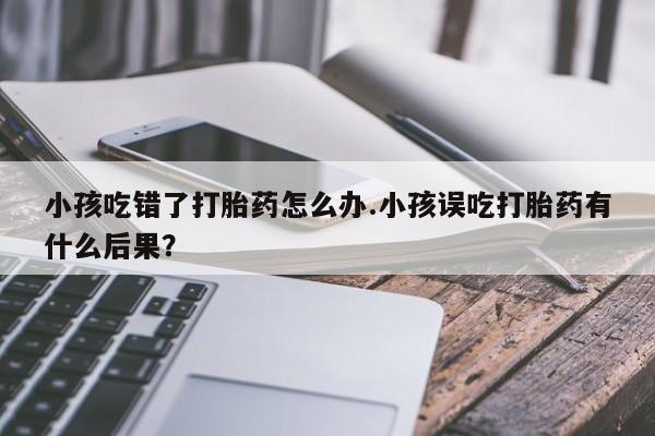 哪里有打胎药购买小孩吃错了打胎药怎么办.小孩误吃打胎药有什么后果？