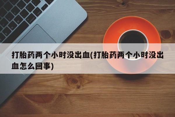 哪里有打胎药购买打胎药两个小时没出血(打胎药两个小时没出血怎么回事)