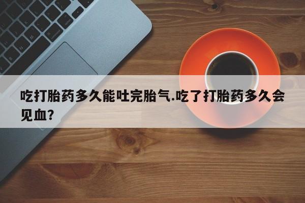 哪里有打胎药购买吃打胎药多久能吐完胎气.吃了打胎药多久会见血？