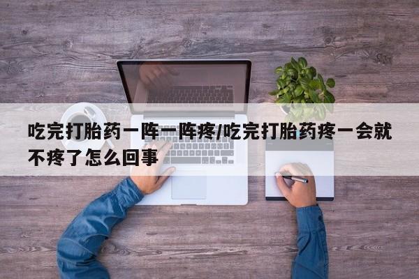 哪里有打胎药购买吃完打胎药一阵一阵疼/吃完打胎药疼一会就不疼了怎么回事