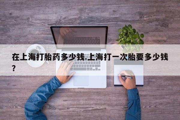 哪里有打胎药购买在上海打胎药多少钱.上海打一次胎要多少钱？