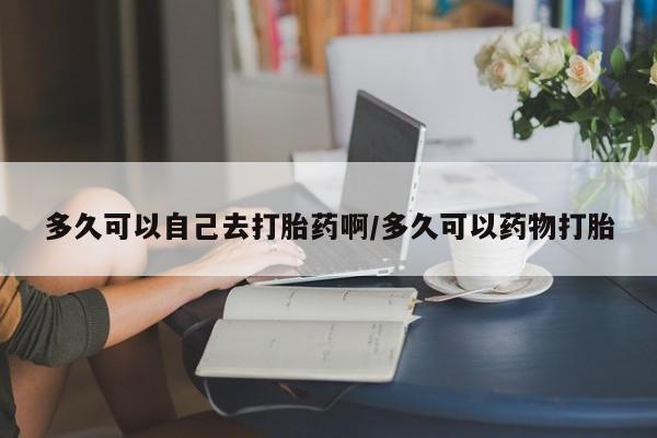 哪里有打胎药购买多久可以自己去打胎药啊/多久可以药物打胎