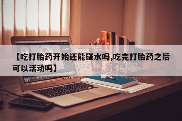 哪里有打胎药购买【吃打胎药开始还能碰水吗,吃完打胎药之后可以活动吗】