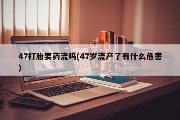 哪里有打胎药购买47打胎要药流吗(47岁流产了有什么危害)