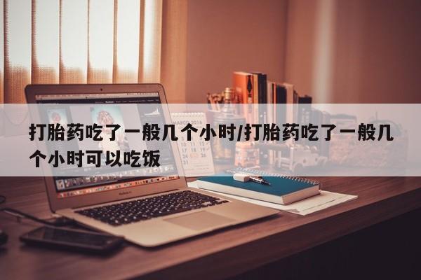 哪里有打胎药购买打胎药吃了一般几个小时/打胎药吃了一般几个小时可以吃饭