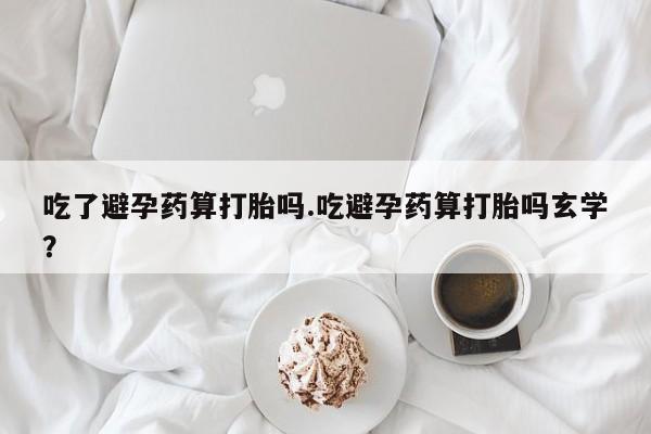 哪里有打胎药购买吃了避孕药算打胎吗.吃避孕药算打胎吗玄学？
