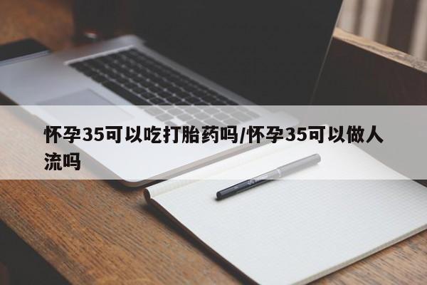 哪里有打胎药购买怀孕35可以吃打胎药吗/怀孕35可以做人流吗
