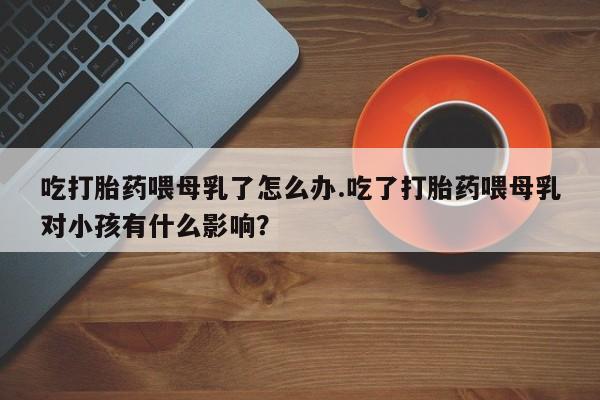 哪里有打胎药购买吃打胎药喂母乳了怎么办.吃了打胎药喂母乳对小孩有什么影响？