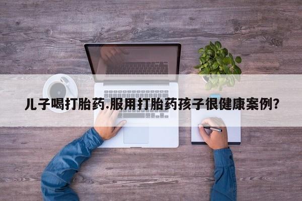 哪里有打胎药购买儿子喝打胎药.服用打胎药孩子很健康案例？