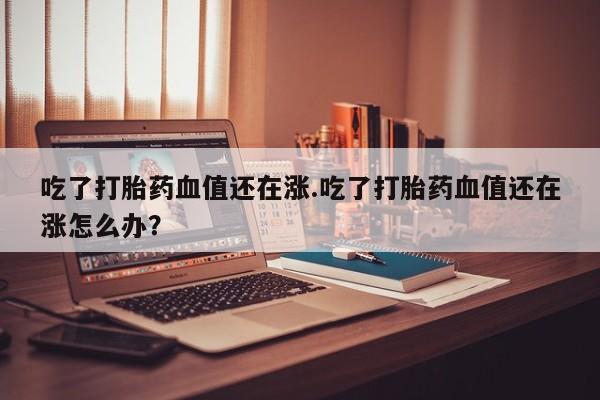 哪里有打胎药购买吃了打胎药血值还在涨.吃了打胎药血值还在涨怎么办？