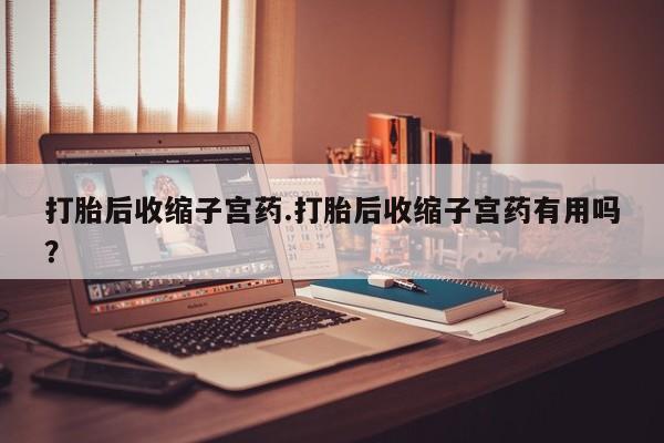 哪里有打胎药购买打胎后收缩子宫药.打胎后收缩子宫药有用吗？