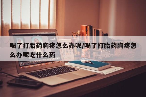 哪里有打胎药购买喝了打胎药胸疼怎么办呢/喝了打胎药胸疼怎么办呢吃什么药