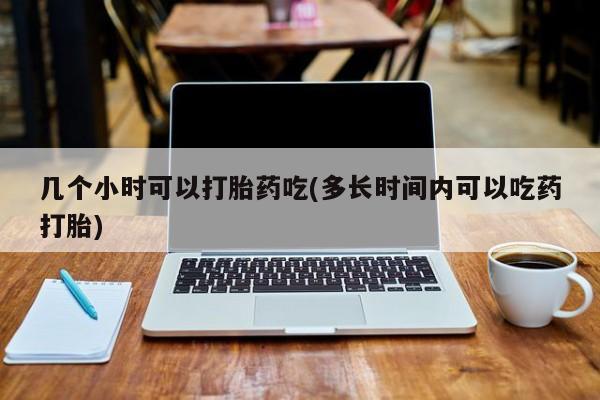 哪里有打胎药购买几个小时可以打胎药吃(多长时间内可以吃药打胎)