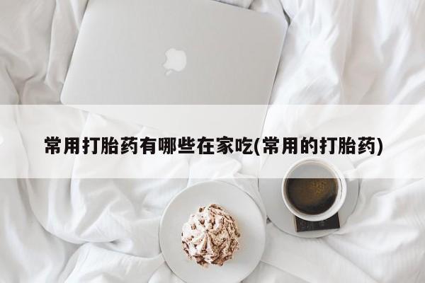 哪里有打胎药购买常用打胎药有哪些在家吃(常用的打胎药)