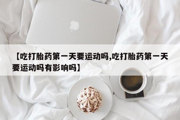 哪里有打胎药购买【吃打胎药第一天要运动吗,吃打胎药第一天要运动吗有影响吗】