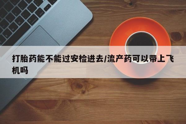哪里有打胎药购买打胎药能不能过安检进去/流产药可以带上飞机吗