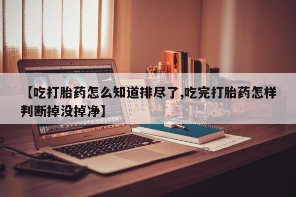 哪里有打胎药购买【吃打胎药怎么知道排尽了,吃完打胎药怎样判断掉没掉净】