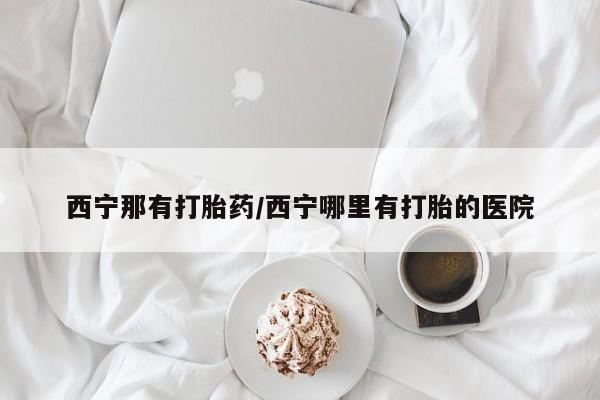 哪里有打胎药购买西宁那有打胎药/西宁哪里有打胎的医院