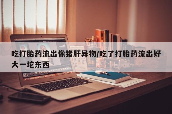 哪里有打胎药购买吃打胎药流出像猪肝异物/吃了打胎药流出好大一坨东西