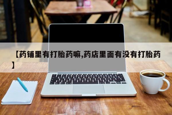 哪里有打胎药购买【药铺里有打胎药嘛,药店里面有没有打胎药】