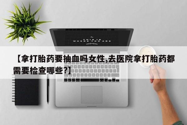 哪里有打胎药购买【拿打胎药要抽血吗女性,去医院拿打胎药都需要检查哪些?】