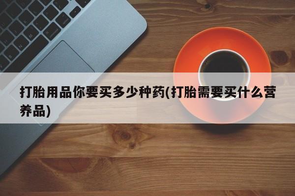 哪里有打胎药购买打胎用品你要买多少种药(打胎需要买什么营养品)