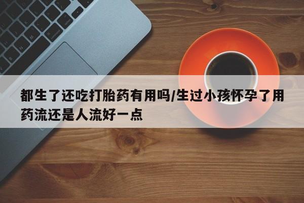 哪里有打胎药购买都生了还吃打胎药有用吗/生过小孩怀孕了用药流还是人流好一点