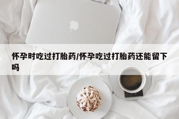 哪里有打胎药购买怀孕时吃过打胎药/怀孕吃过打胎药还能留下吗